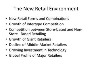 The New Retail Environment
• New Retail Forms and Combinations
• Growth of Intertype Competition
• Competition between Store-based and Non-
  Store –Based Retailing
• Growth of Giant Retailers
• Decline of Middle-Market Retailers
• Growing Investment in Technology
• Global Profile of Major Retailers
 
