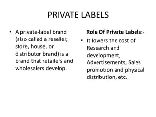 PRIVATE LABELS
• A private-label brand        Role Of Private Labels:-
  (also called a reseller,   • It lowers the cost of
  store, house, or             Research and
  distributor brand) is a      development,
  brand that retailers and     Advertisements, Sales
  wholesalers develop.         promotion and physical
                               distribution, etc.
 