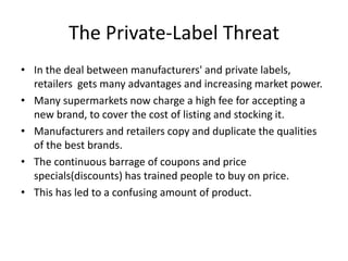 The Private-Label Threat
• In the deal between manufacturers' and private labels,
  retailers gets many advantages and increasing market power.
• Many supermarkets now charge a high fee for accepting a
  new brand, to cover the cost of listing and stocking it.
• Manufacturers and retailers copy and duplicate the qualities
  of the best brands.
• The continuous barrage of coupons and price
  specials(discounts) has trained people to buy on price.
• This has led to a confusing amount of product.
 