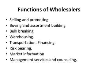 Functions of Wholesalers
•   Selling and promoting
•   Buying and assortment building
•   Bulk breaking
•   Warehousing.
•   Transportation. Financing.
•   Risk bearing.
•   Market information
•   Management services and counseling.
 