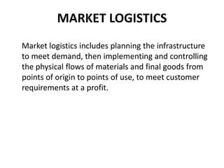 MARKET LOGISTICS
Market logistics includes planning the infrastructure
to meet demand, then implementing and controlling
the physical flows of materials and final goods from
points of origin to points of use, to meet customer
requirements at a profit.
 
