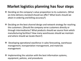 Market logistics planning has four steps
 Deciding on the company's value proposition to its customers. (What
  on-time delivery standard should we offer? What levels should we
  attain in ordering and billing accuracy?)

 Deciding on the best channel design and network strategy for reaching
  the customers. (Should the company serve customers directly or
  through intermediaries? What products should we source from which
  manufacturing facilities? How many warehouses should we maintain
  and where should we locate them?)

 Developing operational excellence in sales forecasting, warehouse
  management, transportation management, and materials
  management

 Implementing the solution with the best information systems,
  equipment, policies, and procedures
 