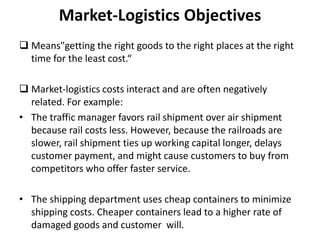 Market-Logistics Objectives
 Means"getting the right goods to the right places at the right
  time for the least cost.“

 Market-logistics costs interact and are often negatively
  related. For example:
• The traffic manager favors rail shipment over air shipment
  because rail costs less. However, because the railroads are
  slower, rail shipment ties up working capital longer, delays
  customer payment, and might cause customers to buy from
  competitors who offer faster service.

• The shipping department uses cheap containers to minimize
  shipping costs. Cheaper containers lead to a higher rate of
  damaged goods and customer will.
 