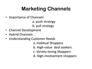 Marketing Channels
• Importance of Channels
                 a. push strategy
                 b. pull strategy
• Channel Development
• Hybrid Channels
• Understanding Customer Needs
                  a. Habitual Shoppers
                  b. High-value deal seekers
                  c. Variety-loving Shoppers
                  d. High-involvement shoppers
 
