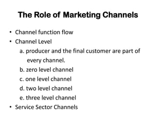 The Role of Marketing Channels

• Channel function flow
• Channel Level
   a. producer and the final customer are part of
      every channel.
   b. zero level channel
   c. one level channel
   d. two level channel
   e. three level channel
• Service Sector Channels
 