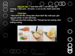 Nguyên liệu  : 1 quả dứa nhỏ ,1 cái đùi gà, lọc xương, 1 bát cơm , ớt xanh ,½ củ cà rốt, hành xanh thái nhỏ Cách làm : - Quả dứa bổ đôi, dùng dao nhọn tách lấy ruột quả, giữ nguyên phần vỏ làm bát luôn.  - Thịt quả dứa thái miếng nhỏ. Thịt gà lọc bỏ xương, thái miếng vuông.     