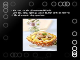 -  Xúc cơm cho vào phần vỏ dứa đã khoét. -  Cơm dẻo, nóng, ngấm gia vị đậm đà. Bạn có thể ăn kèm với xì dầu và tương ớt càng ngon hơn. 