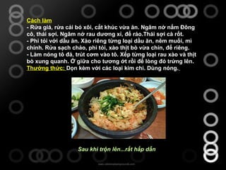 Cách làm - Rửa giá, rửa cải bó xôi, cắt khúc vừa ăn. Ngâm nở nấm Đông cô, thái sợi. Ngâm nở rau dương xỉ, để ráo.Thái sợi cà rốt.  - Phi tỏi với dầu ăn. Xào riêng từng loại dầu ăn, nêm muối, mì chính. Rửa sạch chảo, phi tỏi, xào thịt bò vừa chín, để riêng.  - Làm nóng tô đá, trút cơm vào tô. Xếp từng loại rau xào và thịt bò xung quanh. Ở giữa cho tương ớt rồi để lòng đỏ trứng lên.  Thưởng thức:  Dọn kèm với các loại kim chi. Dùng nóng.                                                                                                                            Sau khi trộn lên...rất hấp dẫn   