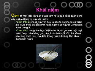 Khái niệm C ơm   là một loại thức ăn được làm ra từ gạo bằng cách đem nấu với một lượng vừa đủ nước . Cơm trắng:   chỉ có nguyên liệu là gạo tẻ và không có thêm gia vị, là thức ăn gần như hàng ngày của người Đông Nam Á và Đông Á.  Cơm nếp:   trong ẩm thực Việt Nam, là tên gọi của một loại cơm được nấu bằng gạo nếp, khác biệt với xôi chủ yếu ở phương thức nấu trực tiếp trong nước, không làm chín bằng hơi nước 