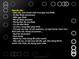 Nguyên liệu  : - Gạo nấu cơm Sushi (nên mua gạo của Nhật) - Xì dầu Nhật (shoshoyu) - Dấm gạo Nhật - Mù tạt Nhật (wasabi) - Gừng dấm đỏ của Nhật - Củ cải dấm Nhật - Lá nori ( rong biển phơi khô) - Cá tươi các loại: cá hồi (salmon), cá ngừ (tuna), lươn hun khói (nếu có), trứng cá (caviar) … - Quả bơ (avocado) - Dưa chuột - Mành tre ( loại dùng để cuốn sushi) - Nếu cầu kỳ, có thể mua bát đĩa, gác đũa dùng để ăn sushi, cốc chén, hũ đựng rượu sake   