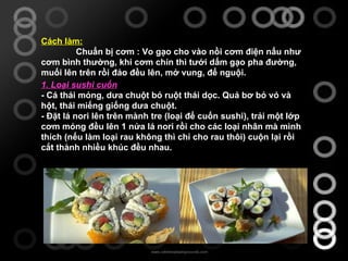Cách làm: Chuẩn bị cơm : Vo gạo cho vào nồi cơm điện nấu như cơm bình thường, khi cơm chín thì tưới dấm gạo pha đường, muối lên trên rồi đảo đều lên, mở vung, để nguội. 1. Loại sushi cuốn - Cá thái mỏng, dưa chuột bỏ ruột thái dọc. Quả bơ bỏ vỏ và hột, thái miếng giống dưa chuột. - Đặt lá nori lên trên mành tre (loại để cuốn sushi), trải một lớp cơm mỏng đều lên 1 nửa lá nori rồi cho các loại nhân mà mình thích (nếu làm loại rau không thì chỉ cho rau thôi) cuộn lại rồi cắt thành nhiều khúc đều nhau. 