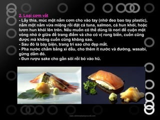 2. Loại cơm vắt - Lấy thìa, múc một nắm cơm cho vào tay (nhớ đeo bao tay plastic), nắm một nắm vừa miệng rồi đặt cá tuna, salmon, cá hun khói, hoặc lươn hun khói lên trên. Nếu muốn có thể dùng lá nori để cuộn một vòng nhỏ ở giữa để trang điểm và cho có vị rong biển, cuốn cũng được mà không cuốn cũng không sao. - Sau đó là bày biện, trang trí sao cho đẹp mắt. - Pha nước chấm bằng xì dầu, cho thêm ít nước và đường, wasabi, gừng dấm đỏ. - Đun rượu sake cho gần sôi rồi bỏ vào hũ. 
