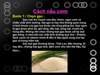 Cách nấu cơm Bước 1 / Chọn gạo : Gạo mới thu hoạch vừa dẻo, thơm, ngon cơm và nhiều chất dinh dưỡng. Hạt gạo to hay nhỏ không quan trọng vì kích thước của gạo tuỳ thuộc vào từng giống lúa. Gạo ngon là gạo được phơi kỹ, già nắng, đều hạt, sóng hạt, mượt mà, trong đều. Không nên chọn những loại gạo được xát kỹ (hạt gạo trắng, ít cám) bởi các chất dinh dưỡng quý như : Protein, lipid, canxi và vitamin nhóm B đều ở lớp ngoài cùng của hạt gạo và trong mầm hạt   . Các loại gạo thường dùng : Thái Lan, Bắc Hương, Si hay dẻo...những loại gạo khô, đậm cơm như tám Hải Hậu, Dự Hom...   