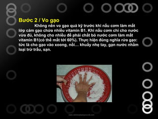 Bước 2 / Vo gạo Không nên vo gạo quá kỹ trước khi nấu cơm làm mất lớp cám gạo chứa nhiều vitamin B1. Khi nấu cơm chỉ cho nước vừa đủ, không cho nhiều để phải chắt bỏ nước cơm làm mất vitamin B1(có thể mất tới 60%). Thực hiện đúng nghĩa rửa gạo: tức là cho gạo vào xoong, nồi… khuấy nhẹ tay, gạn nước nhằm loại trừ trấu, sạn.  