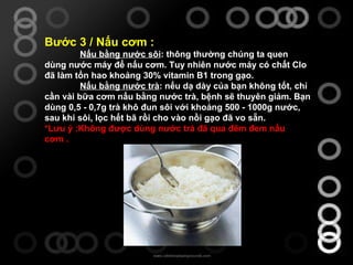 Bước 3 / Nấu cơm : Nấu bằng nước sôi : thông thường chúng ta quen dùng nước máy để nấu cơm. Tuy nhiên nước máy có chất Clo đã làm tổn hao khoảng 30% vitamin B1 trong gạo. Nấu bằng nước trà : nếu dạ dày của bạn không tốt, chỉ cần vài bữa cơm nấu bằng nước trà, bệnh sẽ thuyên giảm. Bạn dùng 0,5 - 0,7g trà khô đun sôi với khoảng 500 - 1000g nước, sau khi sôi, lọc hết bã rồi cho vào nồi gạo đã vo sẵn. *Lưu ý :Không được dùng nước trà đã qua đêm đem nấu cơm . 