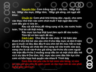 Nguyên liệu :  Cơm trắng nguội 1 dĩa lớn,  100gr thịt bò,  300gr râu mực, 200gr tôm,  100gr giá sống, cải ngọt xắt khúc . Chuẩn bị :  Cơm phải khô không dẻo ,nguội, cho cơm vào thau nhỏ trộn vào cơm chút muối + bột ngọt đảo cho cơm đều gia vị vừa ăn .  Rau cải xắt khúc,để riêng cọng và lá, ráo nước hoàn toàn. Thịt bò xắt thật mỏng Râu mực lựa loại thật tươi,làm sạch để ráo nước .  Tôm lột vỏ làm sạch để ráo .  Cách Làm :  Cho dầu ăn vào chảo    tỏi băm xào thơm  cho thịt bò vào xào chín  cho tiếp mực và tôm  nêm gia vị muối và tiêu đảo đều  vừa chín tới thì múc hết ra một cái đĩa   Dùng cái chảo đó cho cọng cải vào trước xào qua, xong cho lá cải vào  cho giá sống vào  cho dĩa cơm nguội vào trộn đều  cho 2 muỗng soup dầu ăn và một chút dầu mè và tí xíu tiêu  Cho tôm, thịt, mực vào cơm đảo liên tục cho cơm và hổn hợp hoà quyện vào nhau   Trình bày Cơm Xào đạt yêu cầu là hạt cơm săn bóng, vị vừa ăn, rau cải vẩn còn độ giòn, xanh và râu mực khi ăn vào phải nghe giòn sừn sựt . 