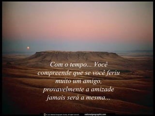 Com o tempo... Você compreende que se você feriu muito um amigo, provavelmente a amizade jamais será a mesma... 