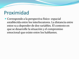 Proximidad
 Corresponde a la perspectiva físico- espacial
 establecida entre los interlocutores. La distancia entre
 estos va a depender de dos variables. El contexto en
 que se desarrolle la situación y el compromiso
 emocional que existe entre los hablantes.
 