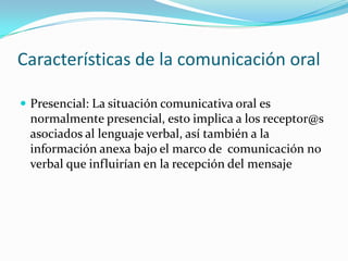 Características de la comunicación oral

 Presencial: La situación comunicativa oral es
 normalmente presencial, esto implica a los receptor@s
 asociados al lenguaje verbal, así también a la
 información anexa bajo el marco de comunicación no
 verbal que influirían en la recepción del mensaje
 