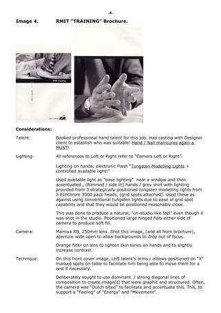 .4.

Image 4.          RMIT “TRAINING” Brochure.




Considerations:

Talent:           Booked professional hand talent for this job. Had casting with Designer
                  client to establish who was suitable! Hand / Nail manicures again a
                  MUST!

Lighting:         All references to Left or Right refer to “Camera Left or Right”.

                  Lighting on hands; electronic Flash “Tungsten Modelling Lights +
                  controlled available light!”

                  Used available light as “base lighting” near a window and then
                  accentuated , (Rimmed / side lit) hands / grey shirt with lighting
                  provided from 3 strategically positioned tungsten modelling lights from
                  3 Elinchrom 3000 pack heads, (grid spots attached). Used these as
                  against using conventional tungsten lights due to ease of grid spot
                  capability and that they would be positioned reasonably close.

                  This was done to produce a natural, “un-studio like feel” even though it
                  was shot in the studio. Positioned large hinged flats either side of
                  camera to produce soft fill.

Camera:           Mamiya RB, 250mm lens. Shot this image, (and all from brochure),
                  aperture wide open to allow backgrounds to drop out of focus.

                  Orange filter on lens to lighten skin tones on hands and to slightly
                  increase contrast.

Technique:        On this front cover image, LHS talent’s arms / elbows positioned on “X”
                  marked spots on table to facilitate him being able to move them for a
                  rest if necessary.

                  Deliberately sought to use dominant / strong diagonal lines of
                  composition to create image(s) that were graphic and structured. Often,
                  the camera was “Dutch tilted” to facilitate and accentuate this. This, to
                  support a “Feeling” of “Energy” and “Movement”.
 