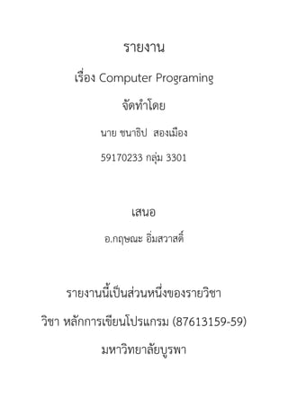 รายงาน
เรื่อง Computer Programing
จัดทำโดย
นาย ชนาธิป สองเมือง
59170233 กลุ่ม 3301
เสนอ
อ.กฤษณะ อิ่มสวาสดิ์
รายงานนี้เป็นส่วนหนึ่งของรายวิชา
วิชา หลักการเขียนโปรแกรม (87613159-59)
มหาวิทยาลัยบูรพา
 