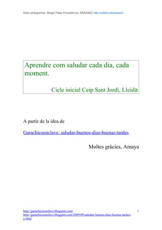 Autor pictogramas: Sergio Palao Procedencia: ARASAAC http://catedu.es/arasaac/




Aprendre com saludar cada dia, cada
moment.

                     Cicle inicial Ceip Sant Jordi, Lleida




A partir de la idea de

Garachicoenclave: saludar-buenos-dias-buenas-tardes

                                                  Moltes gràcies, Amaya




http://garachicoenclave.blogspot.com/                                             1
http://garachicoenclave.blogspot.com/2009/09/saludar-buenos-dias-buenas-tardes-
y.html
 