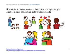 Autor pictogramas: Sergio Palao Procedencia: ARASAAC http://catedu.es/arasaac/




Si aquesta persona ens coneix i ens estima pot passar que
quan se’n vagi ens doni un petó o una abraçada.




http://garachicoenclave.blogspot.com/                                                   11
http://garachicoenclave.blogspot.com/2009/09/saludar-buenos-dias-buenas-tardes-y.html
 