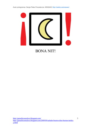 Autor pictogramas: Sergio Palao Procedencia: ARASAAC http://catedu.es/arasaac/




                               BONA NIT!




http://garachicoenclave.blogspot.com/                                             3
http://garachicoenclave.blogspot.com/2009/09/saludar-buenos-dias-buenas-tardes-
y.html
 