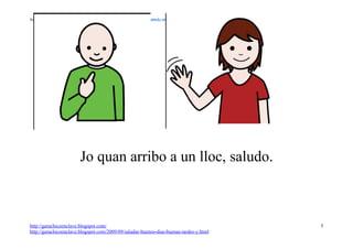 Autor pictogramas: Sergio Palao Procedencia: ARASAAC http://catedu.es/arasaac/




                         Jo quan arribo a un lloc, saludo.



http://garachicoenclave.blogspot.com/                                                   5
http://garachicoenclave.blogspot.com/2009/09/saludar-buenos-dias-buenas-tardes-y.html
 