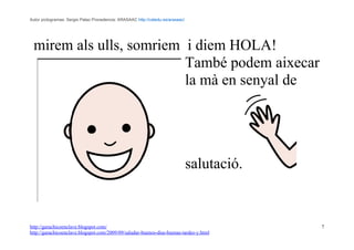 Autor pictogramas: Sergio Palao Procedencia: ARASAAC http://catedu.es/arasaac/




 mirem als ulls, somriem i diem HOLA!
                         També podem aixecar
                         la mà en senyal de




                                                                                 salutació.


http://garachicoenclave.blogspot.com/                                                         7
http://garachicoenclave.blogspot.com/2009/09/saludar-buenos-dias-buenas-tardes-y.html
 