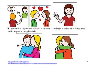 Autor pictogramas: Sergio Palao Procedencia: ARASAAC http://catedu.es/arasaac/




Si coneixes a la persona que vas a saludar i l’estimes la saludem a més a més
amb un petó o una abraçada




http://garachicoenclave.blogspot.com/                                                   8
http://garachicoenclave.blogspot.com/2009/09/saludar-buenos-dias-buenas-tardes-y.html
 