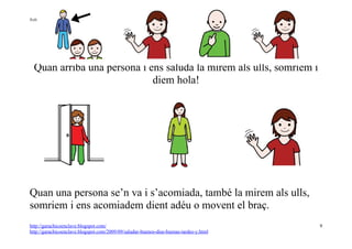 Autor pictogramas: Sergio Palao Procedencia: ARASAAC http://catedu.es/arasaac/




                       Ell saluda, jo saludo
  Quan arriba una persona i ens saluda la mirem als ulls, somriem i
                             diem hola!




Quan una persona se’n va i s’acomiada, també la mirem als ulls,
somriem i ens acomiadem dient adéu o movent el braç.
http://garachicoenclave.blogspot.com/                                                   9
http://garachicoenclave.blogspot.com/2009/09/saludar-buenos-dias-buenas-tardes-y.html
 