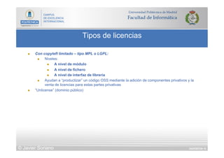DIAPOSITIVA 10
Tipos de licencias
© Javier Soriano
n  Con copyleft limitado – tipo MPL o LGPL:
n  Niveles:
n  A nivel de módulo
n  A nivel de fichero
n  A nivel de interfaz de librería
n  Ayudan a “productizar” un código OSS mediante la adición de componentes privativos y la
venta de licencias para estas partes privativas
n  “Unlicense” (dominio público)
 