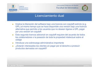 DIAPOSITIVA 16
Licenciamiento dual
© Javier Soriano
n  Implica la liberación del software bajo una licencia con copyleft estricto (e.g.
GPL) al mismo tiempo que se hace disponible una versión bajo una licencia
alternativa que permite a los usuarios que no deseen ligarse a GPL pagar
por una versión sin copyleft
n  Esta segunda licencia adicional sin copyleft requiere del acuerdo de todos
los colaboradores o la posesión de toda la propiedad intelectual sobre el
código
n  Introduce una sobrecarga administrativa importante
n  ¿Estarán interesados los clientes en pagar por el derecho a producir
productos derivados sin copyleft?
 