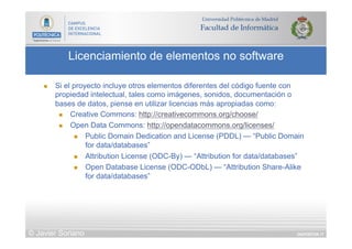 DIAPOSITIVA 17
Licenciamiento de elementos no software
© Javier Soriano
n  Si el proyecto incluye otros elementos diferentes del código fuente con
propiedad intelectual, tales como imágenes, sonidos, documentación o
bases de datos, piense en utilizar licencias más apropiadas como:
n  Creative Commons: http://creativecommons.org/choose/
n  Open Data Commons: http://opendatacommons.org/licenses/
n  Public Domain Dedication and License (PDDL) — “Public Domain
for data/databases”
n  Attribution License (ODC-By) — “Attribution for data/databases”
n  Open Database License (ODC-ODbL) — “Attribution Share-Alike
for data/databases”
 