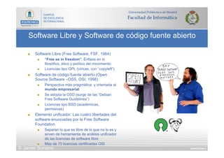 DIAPOSITIVA 3
Software Libre y Software de código fuente abierto
© Javier Soriano
n  Software Libre (Free Software, FSF, 1984)
n  “Free as in freedom”: Énfasis en lo
filosófico, ético y político del movimiento
n  Licencias tipo GPL (víricas, con “copyleft”)
n  Software de código fuente abierto (Open
Source Software –OSS, OSI, 1998)
n  Perspectiva más pragmática y orientada al
mundo empresarial
n  Se adopta la OSD (surge de las “Debian
Free Software Guidelines”)
n  Licencias tipo BSD (académicas,
permisivas)
n  Elemento unificador: Las cuatro libertades del
software enunciadas por la Free Software
Foundation
n  Separan lo que es libre de lo que no lo es y
sirven de herramienta de análisis unificador
de las licencias de software libre
n  Más de 70 licencias certificadas OSI
 