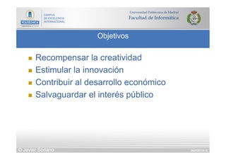 DIAPOSITIVA 32
Objetivos
© Javier Soriano
n  Recompensar la creatividad
n  Estimular la innovación
n  Contribuir al desarrollo económico
n  Salvaguardar el interés público
 