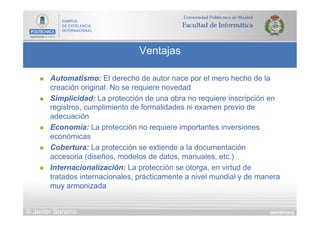 DIAPOSITIVA 33
Ventajas
© Javier Soriano
n  Automatismo: El derecho de autor nace por el mero hecho de la
creación original. No se requiere novedad
n  Simplicidad: La protección de una obra no requiere inscripción en
registros, cumplimiento de formalidades ni examen previo de
adecuación
n  Economía: La protección no requiere importantes inversiones
económicas
n  Cobertura: La protección se extiende a la documentación
accesoria (diseños, modelos de datos, manuales, etc.)
n  Internacionalización: La protección se otorga, en virtud de
tratados internacionales, prácticamente a nivel mundial y de manera
muy armonizada
 