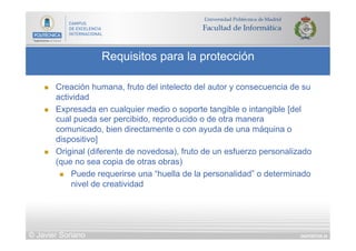 DIAPOSITIVA 34
Requisitos para la protección
© Javier Soriano
n  Creación humana, fruto del intelecto del autor y consecuencia de su
actividad
n  Expresada en cualquier medio o soporte tangible o intangible [del
cual pueda ser percibido, reproducido o de otra manera
comunicado, bien directamente o con ayuda de una máquina o
dispositivo]
n  Original (diferente de novedosa), fruto de un esfuerzo personalizado
(que no sea copia de otras obras)
n  Puede requerirse una “huella de la personalidad” o determinado
nivel de creatividad
 