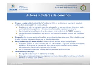 DIAPOSITIVA 35
Autores y titulares de derechos
© Javier Soriano
n  Obra en colaboración (cotitularidad o “joint ownership” en el sistema de copyright), resultado
unitario de la colaboración de varios autores
n  Los derechos sobre la misma corresponden a todos ellos en la proporción que determinen (cada
autor es titular de su aportación y del conjunto de la obra). La explotación es conjunta
n  La divulgación y la modificación de la obra requiere el consentimiento de TODOS los autores
n  Admite explotación separada por aportaciones siempre que no se cause perjuicio a la explotación
común
n  Obra colectiva, creada por iniciativa y bajo la coordinación de una persona física o jurídica, que
la edita y divulga bajo su nombre y que se considera su autor
n  Programa creado por asalariados en el seno de una relación laboral materializada
n  Si es en el ejercicio de sus funciones que le han sido confiadas y siguiendo las instrucciones de su
empleador, la titularidad de los derechos económicos correspondientes corresponderán,
exclusivamente, al empresario, salvo pacto en contrario
n  En los sistemas continentales, persiste la titularidad de los derechos morales
n  Obra creada por encargo
n  No regulada en España (ni en la Directiva de la UE)
n  La jurisprudencia establece que, salvo pacto en contrario, no existirá transmisión de derechos. En
EEUU es al contrario (work-for-hire)
 