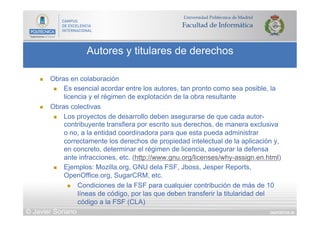 DIAPOSITIVA 36
Autores y titulares de derechos
© Javier Soriano
n  Obras en colaboración
n  Es esencial acordar entre los autores, tan pronto como sea posible, la
licencia y el régimen de explotación de la obra resultante
n  Obras colectivas
n  Los proyectos de desarrollo deben asegurarse de que cada autor-
contribuyente transfiera por escrito sus derechos, de manera exclusiva
o no, a la entidad coordinadora para que esta pueda administrar
correctamente los derechos de propiedad intelectual de la aplicación y,
en concreto, determinar el régimen de licencia, asegurar la defensa
ante infracciones, etc. (http://www.gnu.org/licenses/why-assign.en.html)
n  Ejemplos: Mozilla.org, GNU dela FSF, Jboss, Jesper Reports,
OpenOffice.org, SugarCRM, etc.
n  Condiciones de la FSF para cualquier contribución de más de 10
líneas de código, por las que deben transferir la titularidad del
código a la FSF (CLA)
 