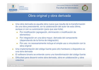 DIAPOSITIVA 37
Obra original y obra derivada
© Javier Soriano
n  Una obra derivada es aquella obra nueva que resulta de la transformación
de una obra preexistente, sin la colaboración del autor de esta última,
aunque sí con su autorización (para que sea lícita)
n  Por modificación (agregación, eliminación o modificación de
elementos)
n  Por integración en una obra mayor, derivada del componente
(dependiendo de la forma de integración)
n  Por uso: no necesariamente incluye el simple uso o vinculación con la
obra original
n  Una implementación del código fuente para otro hardware o dispositivo es
una obra derivada
n  El software binario se entiende como una transformación del código fuente
n  Dificultad para discernir entre obra derivada, obra en colaboración y obra
colectiva
 