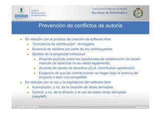 DIAPOSITIVA 38
Prevención de conflictos de autoría
© Javier Soriano
n  En relación con el proceso de creación de software libre
n  “Conciencia de contribución”. Arriesgado
n  Ausencia de reclamo por parte de los contribuyentes
n  Gestión de la propiedad intelectual
n  Acuerdo explícito sobre las condiciones de colaboración (la cesión
implícita de derechos no es válida legalmente)
n  Acuerdo de cesión de derechos (CLA, contribution agreement)
n  Exigencia de que las contribuciones se hagan bajo la licencia del
proyecto o bien una compatible
n  En relación con el uso y la explotación del software libre
n  Autorización, o no, de la creación de obras derivadas
n  Control, o no, de la difusión y el uso de estas obras derivadas
(copyleft)
 