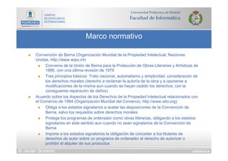 DIAPOSITIVA 39
Marco normativo
© Javier Soriano
n  Convención de Berna (Organización Mundial de la Propiedad Intelectual, Naciones
Unidas, http://www.wipo.int)
n  Convenio de la Unión de Berna para la Protección de Obras Literarias y Artísticas de
1886, con una última revisión de 1979
n  Tres principios básicos: Trato nacional, automatismo y simplicidad, consideración de
los derechos morales (derecho a reclamar la autoría de la obra y a oponerse a
modificaciones de la misma aun cuando se hayan cedido los derechos, con la
consiguiente reparación de daños)
n  Acuerdo sobre los Aspectos de los Derechos de la Propiedad Intelectual relacionados con
el Comercio de 1994 (Organización Mundial del Comercio, http://www.wto.org)
n  Obliga a los estados signatarios a acatar las disposiciones de la Convención de
Berna, salvo los requisitos sobre derechos morales
n  Protege los programas de ordenador como obras literarias, obligando a los estados
signatarios en este sentido aun cuando no sean signatarios de la Convención de
Berna
n  Impone a los estados signatarios la obligación de conceder a los titulares de
derechos de autor sobre un programa de ordenador el derecho de autorizar o
prohibir el alquiler de sus productos
 