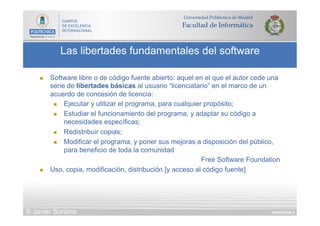 DIAPOSITIVA 4
Las libertades fundamentales del software
© Javier Soriano
n  Software libre o de código fuente abierto: aquel en el que el autor cede una
serie de libertades básicas al usuario “licenciatario” en el marco de un
acuerdo de concesión de licencia:
n  Ejecutar y utilizar el programa, para cualquier propósito;
n  Estudiar el funcionamiento del programa, y adaptar su código a
necesidades específicas;
n  Redistribuir copias;
n  Modificar el programa, y poner sus mejoras a disposición del público,
para beneficio de toda la comunidad
Free Software Foundation
n  Uso, copia, modificación, distribución [y acceso al código fuente]
 