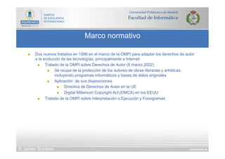 DIAPOSITIVA 40
Marco normativo
© Javier Soriano
n  Dos nuevos tratados en 1996 en el marco de la OMPI para adaptar los derechos de autor
a la evolución de las tecnologías, principalmente a Internet
n  Tratado de la OMPI sobre Derechos de Autor (6 marzo 2002)
n  Se ocupa de la protección de los autores de obras literarias y artísticas,
incluyendo programas informáticos y bases de datos originales
n  Aplicación de sus disposiciones:
n  Directiva de Derechos de Autor en la UE
n  Digital Millenium Copyright Act (DMCA) en los EEUU
n  Tratado de la OMPI sobre Interpretación o Ejecución y Fonogramas
 