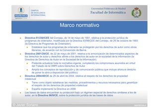 DIAPOSITIVA 41
Marco normativo
© Javier Soriano
n  Directiva 91/250/CEE del Consejo, de 14 de mayo de 1991, relativa a la protección jurídica de
programas de ordenador, modificada por la Directiva 93/98/CEE del Consejo, de 29 de octubre de 1993
(la Directiva de Programas de Ordenador).
n  Establece que los programas de ordenador se protegerán por los derechos de autor como obras
literarias, de acuerdo con la Convención de Berna.
n  Directiva 2001/29/CE, de 22 de mayo de 2001, relativa a la armonización de determinados aspectos de
los derechos de autor y derechos afines a los derechos de autor en la sociedad de la información (la
Directiva de Derechos de Autor en la Sociedad de la Información)
n  Pretende actualizar toda la normativa vigente, cumpliendo los compromisos asumidos en virtud
del Tratado de la OMPI sobre Derechos de Autor
n  Amplía los conceptos de reproducción y de comunicación pública (que incluye ahora el derecho
de poner la obra a disposición del público)
n  Directiva 2004/48/CE de 29 de abril de 2004, relativa al respeto de los derechos de propiedad
intelectual
n  Tiene como objeto establecer las medidas, procedimientos y recursos necesarios para garantizar
el respeto de los derechos de propiedad intelectual
n  España implementó la Directiva en 2006
n  Las bases de datos encuentran su protección bajo un régimen especial de derechos similares a los de
autor, en la Directiva 96/9/CE, sobre la protección jurídica de las bases de datos
 