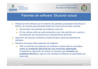 DIAPOSITIVA 46
Patentes de software: Situación actual
© Javier Soriano
n  Protección del software por el sistema de patentes (propiedad industrial) en
EEUU, de manera generalizada desde los inicios de los años noventa
n  Se permiten las patentes de software como tal
n  En los últimos años se está tendiendo a ser más estrictos en cuanto a
la protección de invenciones sin características técnicas
n  Aparición de diversos conflictos jurisdiccionales sobre las patentes de
software
n  Directiva Europea sobre patentes de software
n  Sólo se admiten las patentes de software cuando éste se considera
como un producto adicional de una invención patentable
(mediante su ejecución se realiza un proceso que resuelve un
problema técnico) y sólo en esa medida el software es patentable (no
como tal)
 