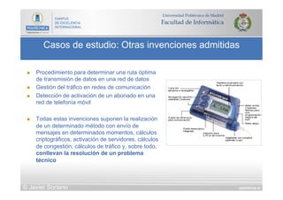 DIAPOSITIVA 49
Casos de estudio: Otras invenciones admitidas
© Javier Soriano
n  Procedimiento para determinar una ruta óptima
de transmisión de datos en una red de datos
n  Gestión del tráfico en redes de comunicación
n  Detección de activación de un abonado en una
red de telefonía móvil
n  Todas estas invenciones suponen la realización
de un determinado método con envío de
mensajes en determinados momentos, cálculos
criptográficos, activación de servidores, cálculos
de congestión, cálculos de tráfico y, sobre todo,
conllevan la resolución de un problema
técnico
 