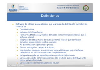 DIAPOSITIVA 5
Definiciones
© Javier Soriano
n  Software de código fuente abierto: sus términos de distribución cumplen los
criterios de
n  Distribución libre;
n  Inclusión del código fuente;
n  Permitir modificaciones y trabajos derivados en las mismas condiciones que el
software original;
n  Integridad del código fuente del autor, pudiendo requerir que los trabajos
derivados tengan distinto nombre o versión;
n  No discriminación a personas o grupos;
n  Sin uso restringido a campo de actividad;
n  Los derechos otorgados a un programa serán válidos para todo el software
redistribuido sin imponer condiciones complementarias;
n  La licencia no debe ser específica para un producto determinado;
n  La licencia no debe poner restricciones a otro producto que se distribuya junto
con el software licenciado;
n  La licencia debe ser tecnológicamente neutral
 